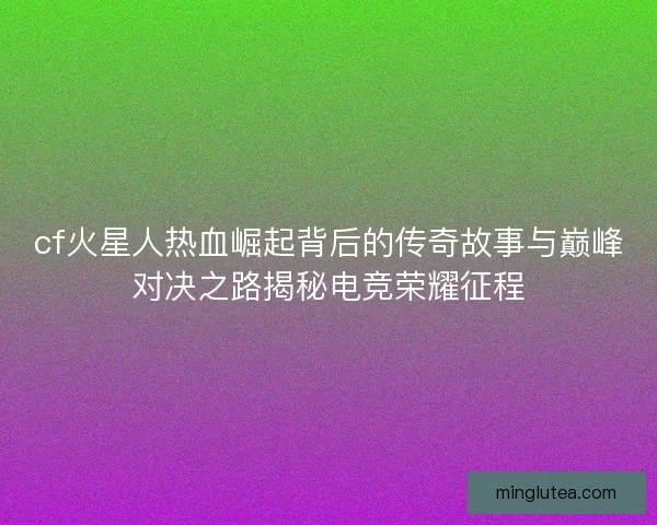 cf火星人热血崛起背后的传奇故事与巅峰对决之路揭秘电竞荣耀征程